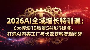 2026AI全域增长特训课：6大模块18场景54执行标准，打造AI内容工厂与长效获客变现闭环-KJ分享