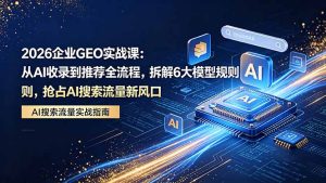 2026 企业GEO实战课:从AI收录到推荐全流程,拆解6大模型规则,抢占 AI 搜索流量新风口-KJ分享