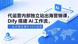 代运营内部独立站出海营销课,Dify搭建AI工作流,一站式搞定海外SEO运营-KJ分享