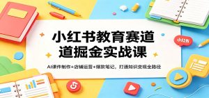 小红书教育赛道掘金实战课：AI课件制作+店铺运营+爆款笔记，打通知识变现全路径-KJ分享