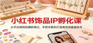 小红书饰品IP孵化课：从平台规则到爆款笔记，手把手教你打造高变现垂直账号-KJ分享