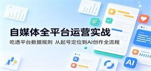 自媒体全平台运营实战：吃透平台数据规则，从起号定位到AI创作全流程-KJ分享