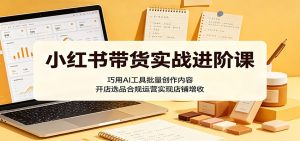小红书带货实战进阶课:巧用AI工具批量创作内容,开店选品合规运营实现店铺增收-KJ分享