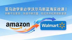 亚马逊卖家必学沃尔玛新蓝海实战课｜拆解平台差异，快速平移流量，低成本开拓跨境新渠道-KJ分享