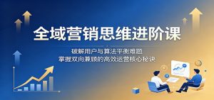 全域营销思维进阶课:破解用户与算法平衡难题,掌握双向兼顾的高效运营核心秘诀-KJ分享