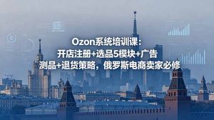 Ozon系统培训课:开店注册+选品5模块+广告测品+退货策略,俄罗斯电商卖家必修-KJ分享