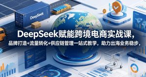 DeepSeek赋能跨境电商实战课,品牌打造+流量转化+供应链管理一站式教学,助力出海业务稳步发展-KJ分享