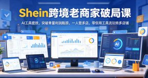 Shein跨境老商家破局课，AI工具提效，突破单量利润瓶颈，一人管多店，带你用工具流玩转多店铺-KJ分享