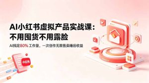 AI小红书虚拟产品实战课-更新：不用囤货不用露脸，AI搞定80%工作量，一次创作无限售卖睡后收益-KJ分享