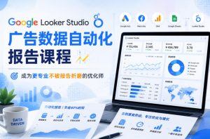 Google Looker Studio广告数据自动化报告课程，成为更专业不被报告折磨的优化师-KJ分享
