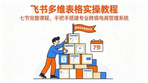 飞书多维表格实操教程，七节完整课程，手把手搭建专业跨境电商管理系统-KJ分享