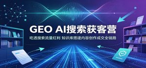 GEO AI搜索获客营:吃透搜索流量红利,知识库搭建内容创作成交全链路-KJ分享