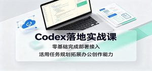 Codex落地实战课:零基础完成部署接入,活用任务规划拓展办公创作能力-KJ分享