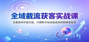 全域截流获客实战课：无需发布作品引流，巧用钩子玩法低成本抓取精准客源-KJ分享